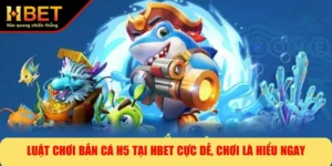 Luật Chơi Bắn Cá H5 Tại HBET Cực Dễ, Chơi Là Hiểu Ngay